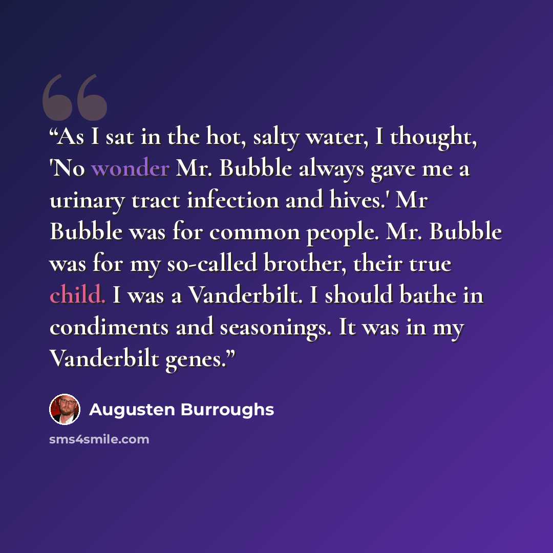 “As I sat in the hot, salty water, I thought, 'No wonder Mr. Bubble always gave me a urinary tract infection and hives.' Mr Bubble was for common people. Mr. Bubble was for my so-called brother, their true child. I was a Vanderbilt. I should bathe in condiments and seasonings. It was in my…” quote by Augusten Burroughs