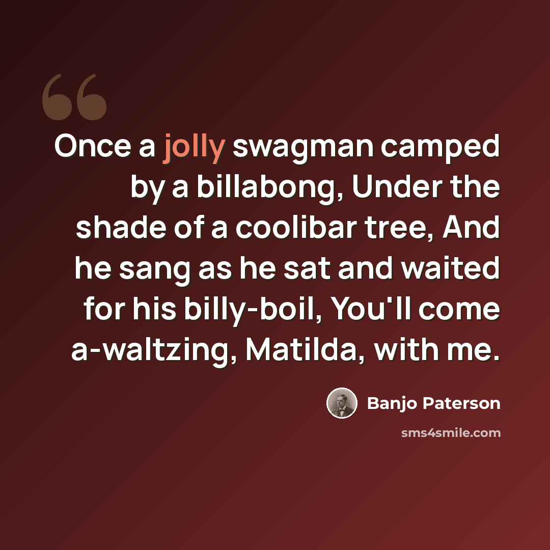 “Once a jolly swagman camped by a billabong, Under the shade of a coolibar tree, And he sang as he sat and waited for his billy-boil, You'll come a-waltzing, Matilda, with me.” quote by Banjo Paterson