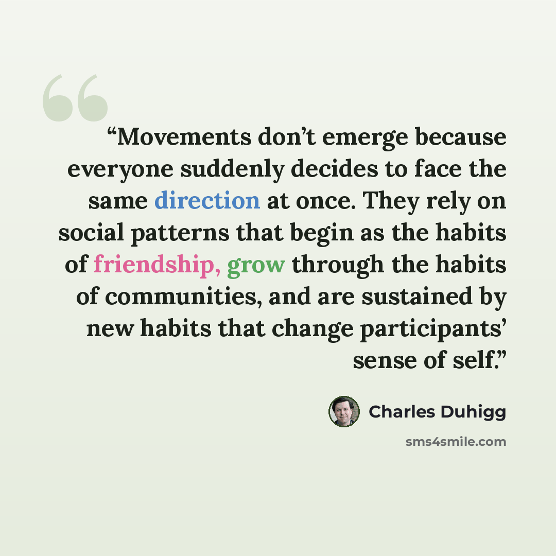 “Movements don’t emerge because everyone suddenly decides to face the same direction at once. They rely on social patterns that begin as the habits of friendship, grow through the habits of communities, and are sustained by new habits that change participants’ sense of self.” quote by Charles Duhigg