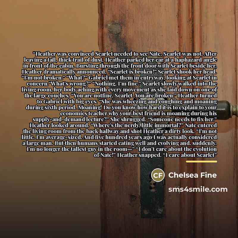 “Heather was convinced Scarlet needed to see Nate. Scarlet was not. After leaving a tall, thick trail of dust, Heather parked her car at a haphazard angle in front of the cabin. Bursting through the front door with Scarlet beside her, Heather dramatically announced, “Scarlet is broken!” Scarlet…” quote by Chelsea Fine