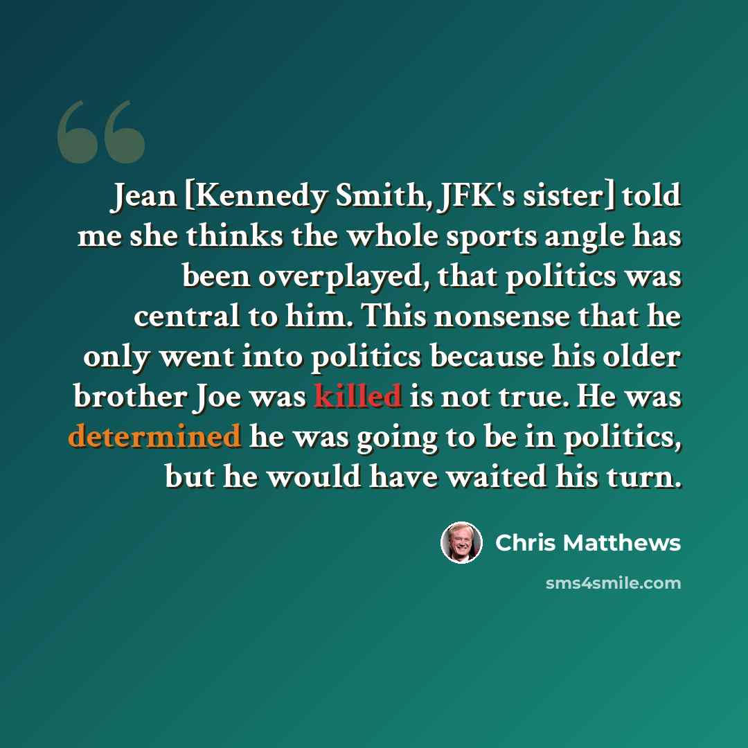 “Jean [Kennedy Smith, JFK's sister] told me she thinks the whole sports angle has been overplayed, that politics was central to him. This nonsense that he only went into politics because his older brother Joe was killed is not true. He was determined he was going to be in politics, but he would…” quote by Chris Matthews