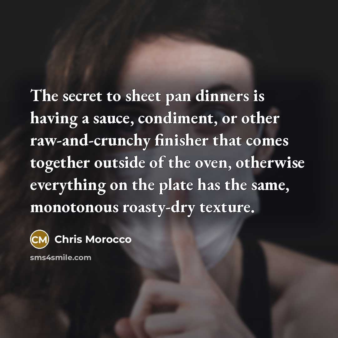 “The secret to sheet pan dinners is having a sauce, condiment, or other raw-and-crunchy finisher that comes together outside of the oven, otherwise everything on the plate has the same, monotonous roasty-dry texture.” quote by Chris Morocco