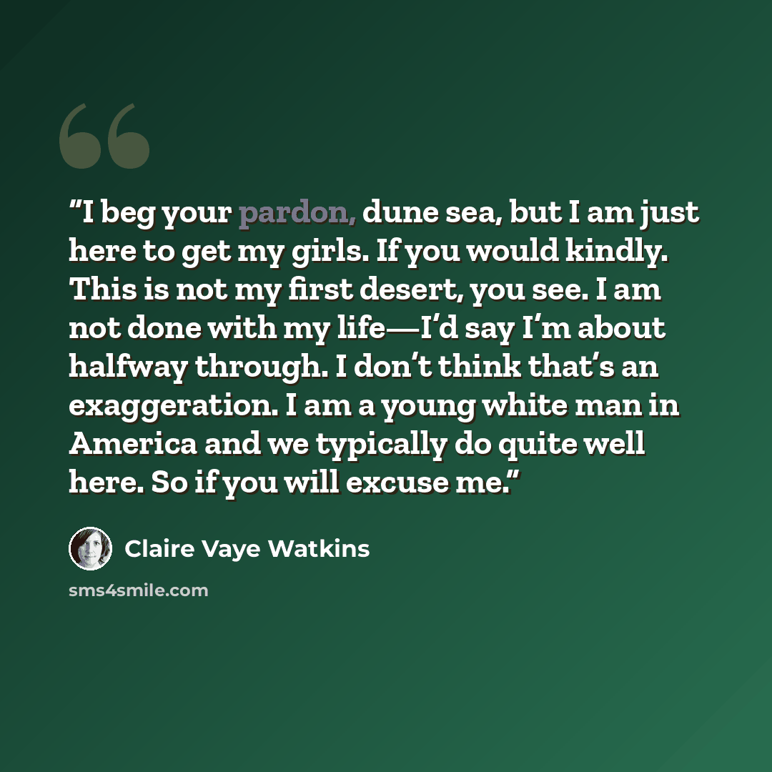 “I beg your pardon, dune sea, but I am just here to get my girls. If you would kindly. This is not my first desert, you see. I am not done with my life—I’d say I’m about halfway through. I don’t think that’s an exaggeration. I am a young white man in America and we typically do quite well here. So…” quote by Claire Vaye Watkins