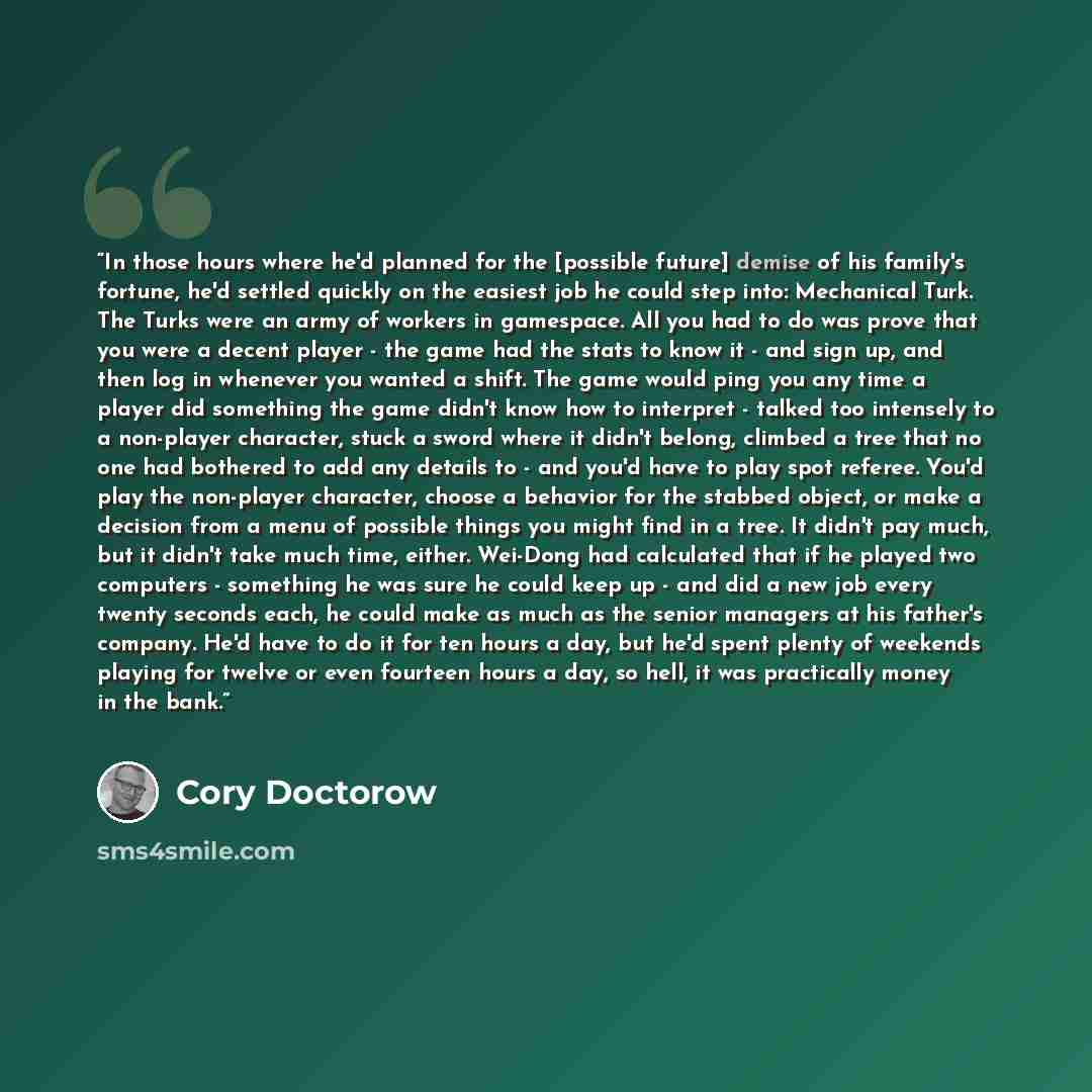 “In those hours where he'd planned for the [possible future] demise of his family's fortune, he'd settled quickly on the easiest job he could step into: Mechanical Turk. The Turks were an army of workers in gamespace. All you had to do was prove that you were a decent player - the game had the…” quote by Cory Doctorow