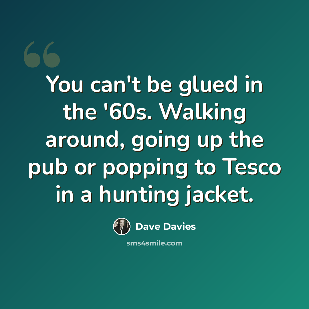 “You can't be glued in the '60s. Walking around, going up the pub or popping to Tesco in a hunting jacket.” quote by Dave Davies