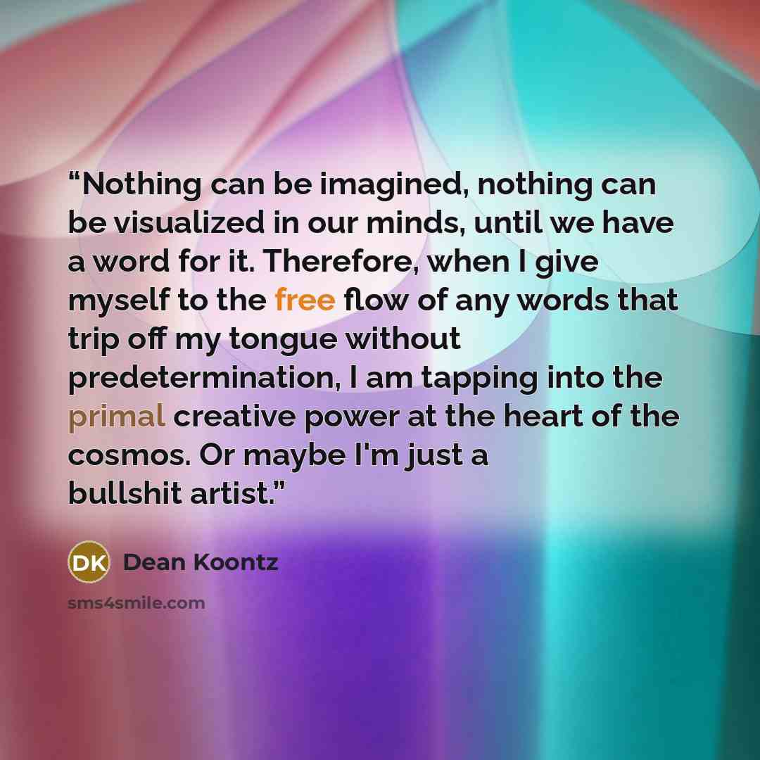 “Nothing can be imagined, nothing can be visualized in our minds, until we have a word for it. Therefore, when I give myself to the free flow of any words that trip off my tongue without predetermination, I am tapping into the primal creative power at the heart of the cosmos. Or maybe I'm just a…” quote by Dean Koontz