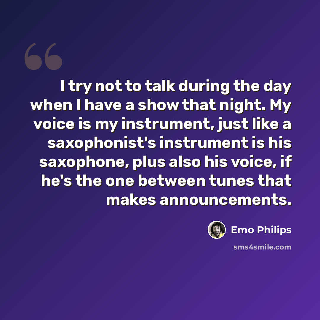 “I try not to talk during the day when I have a show that night. My voice is my instrument, just like a saxophonist's instrument is his saxophone, plus also his voice, if he's the one between tunes that makes announcements.” quote by Emo Philips