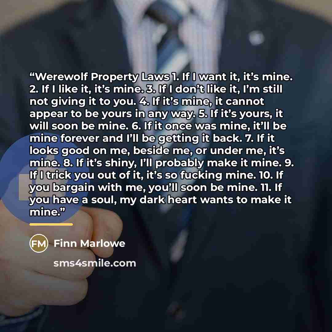 “Werewolf Property Laws 1. If I want it, it’s mine. 2. If I like it, it’s mine. 3. If I don’t like it, I’m still not giving it to you. 4. If it’s mine, it cannot appear to be yours in any way. 5. If it’s yours, it will soon be mine. 6. If it once was mine, it’ll be mine forever and I’ll be getting…” quote by Finn Marlowe