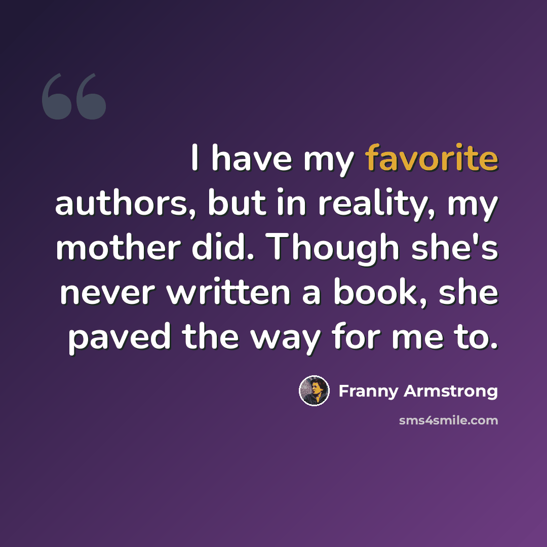 “I have my favorite authors, but in reality, my mother did. Though she's never written a book, she paved the way for me to.” quote by Franny Armstrong