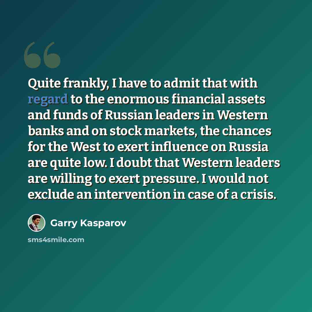 “Quite frankly, I have to admit that with regard to the enormous financial assets and funds of Russian leaders in Western banks and on stock markets, the chances for the West to exert influence on Russia are quite low. I doubt that Western leaders are willing to exert pressure. I would not exclude…” quote by Garry Kasparov