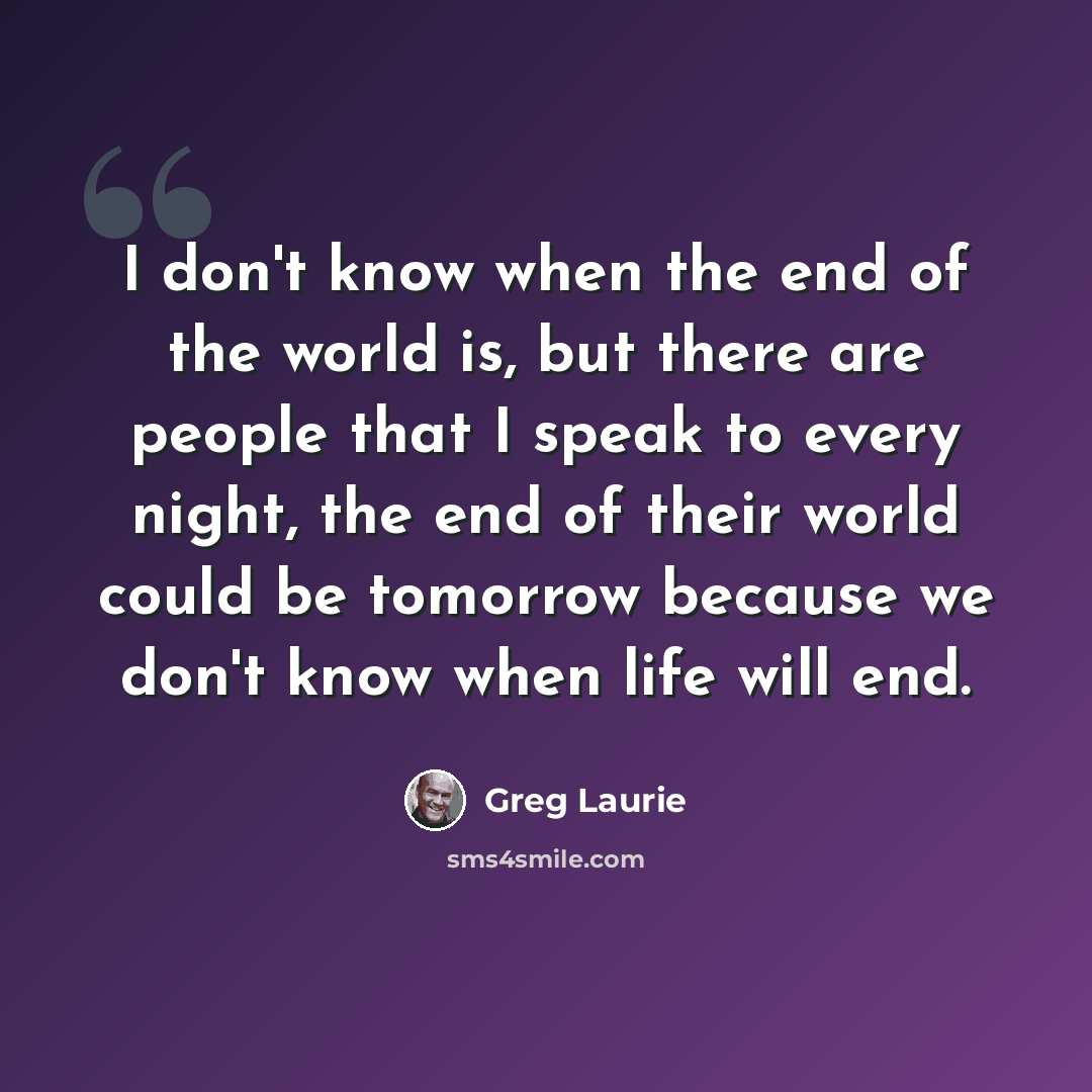 “I don't know when the end of the world is, but there are people that I speak to every night, the end of their world could be tomorrow because we don't know when life will end.” quote by Greg Laurie
