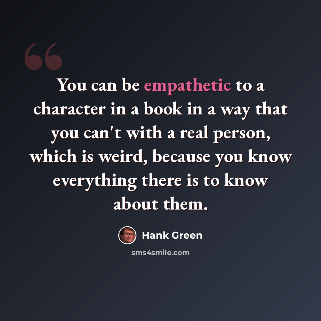 “You can be empathetic to a character in a book in a way that you can't with a real person, which is weird, because you know everything there is to know about them.” quote by Hank Green
