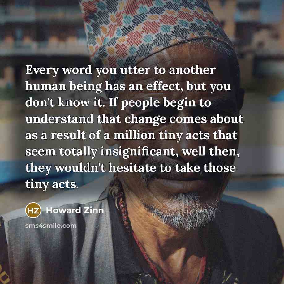 “Every word you utter to another human being has an effect, but you don't know it. If people begin to understand that change comes about as a result of a million tiny acts that seem totally insignificant, well then, they wouldn't hesitate to take those tiny acts.” quote by Howard Zinn