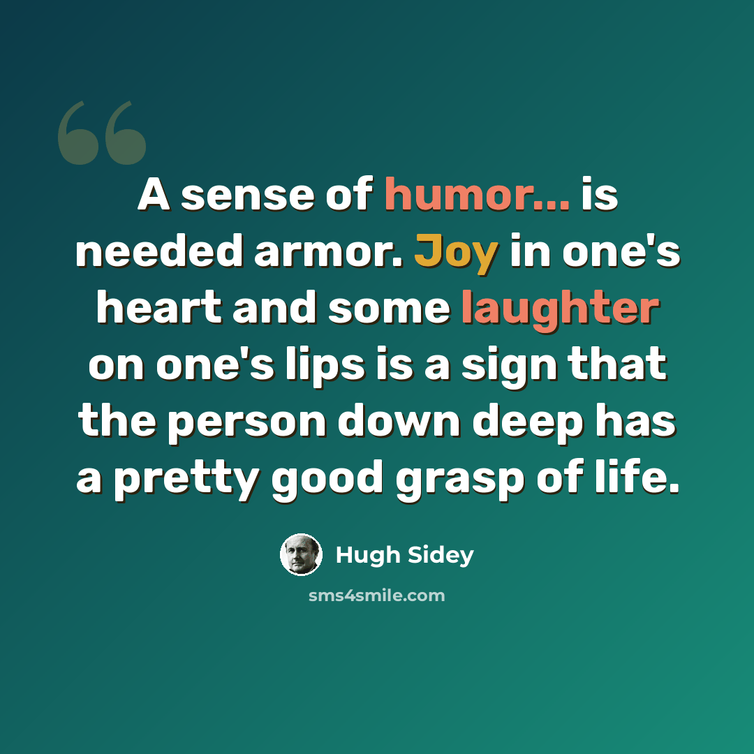 “A sense of humor... is needed armor. Joy in one's heart and some laughter on one's lips is a sign that the person down deep has a pretty good grasp of life.” quote by Hugh Sidey