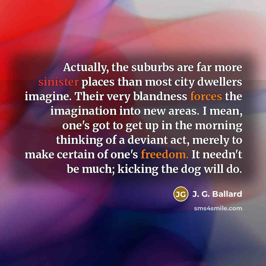 “Actually, the suburbs are far more sinister places than most city dwellers imagine. Their very blandness forces the imagination into new areas. I mean, one's got to get up in the morning thinking of a deviant act, merely to make certain of one's freedom. It needn't be much; kicking the dog will do.” quote by J. G. Ballard
