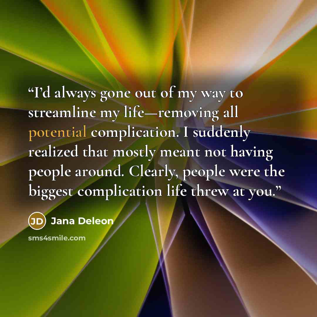 “I’d always gone out of my way to streamline my life—removing all potential complication. I suddenly realized that mostly meant not having people around. Clearly, people were the biggest complication life threw at you.” quote by Jana Deleon