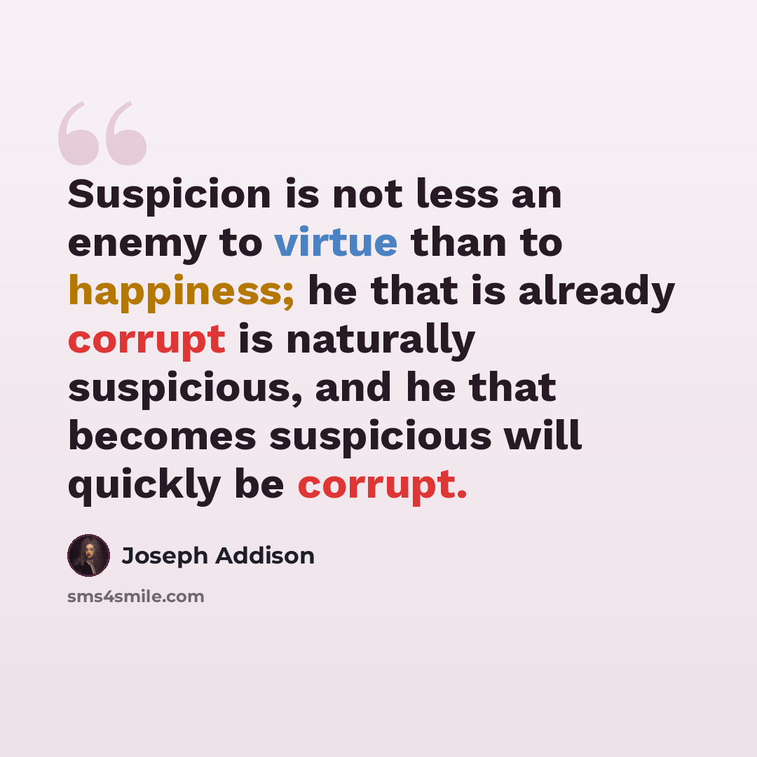 “Suspicion is not less an enemy to virtue than to happiness; he that is already corrupt is naturally suspicious, and he that becomes suspicious will quickly be corrupt.” quote by Joseph Addison