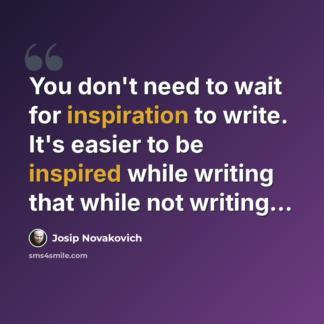 “You don't need to wait for inspiration to write. It's easier to be inspired while writing that while not writing...” quote by Josip Novakovich