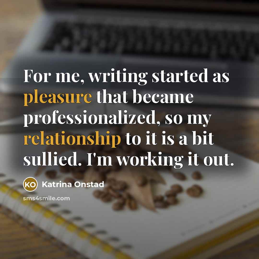 “For me, writing started as pleasure that became professionalized, so my relationship to it is a bit sullied. I'm working it out.” quote by Katrina Onstad