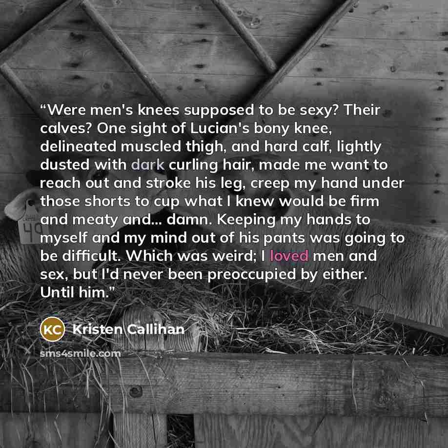 “Were men's knees supposed to be sexy? Their calves? One sight of Lucian's bony knee, delineated muscled thigh, and hard calf, lightly dusted with dark curling hair, made me want to reach out and stroke his leg, creep my hand under those shorts to cup what I knew would be firm and meaty and…” quote by Kristen Callihan