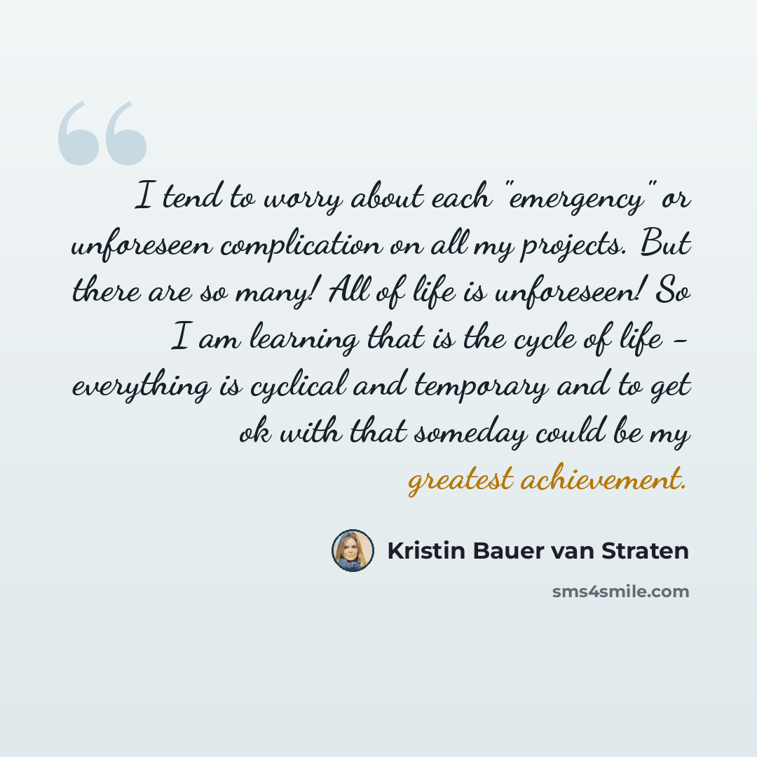 “I tend to worry about each "emergency" or unforeseen complication on all my projects. But there are so many! All of life is unforeseen! So I am learning that is the cycle of life - everything is cyclical and temporary and to get ok with that someday could be my greatest achievement.” quote by Kristin Bauer van Straten