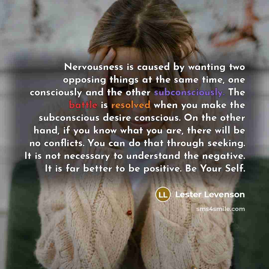 “Nervousness is caused by wanting two opposing things at the same time, one consciously and the other subconsciously. The battle is resolved when you make the subconscious desire conscious. On the other hand, if you know what you are, there will be no conflicts. You can do that through seeking. It…” quote by Lester Levenson