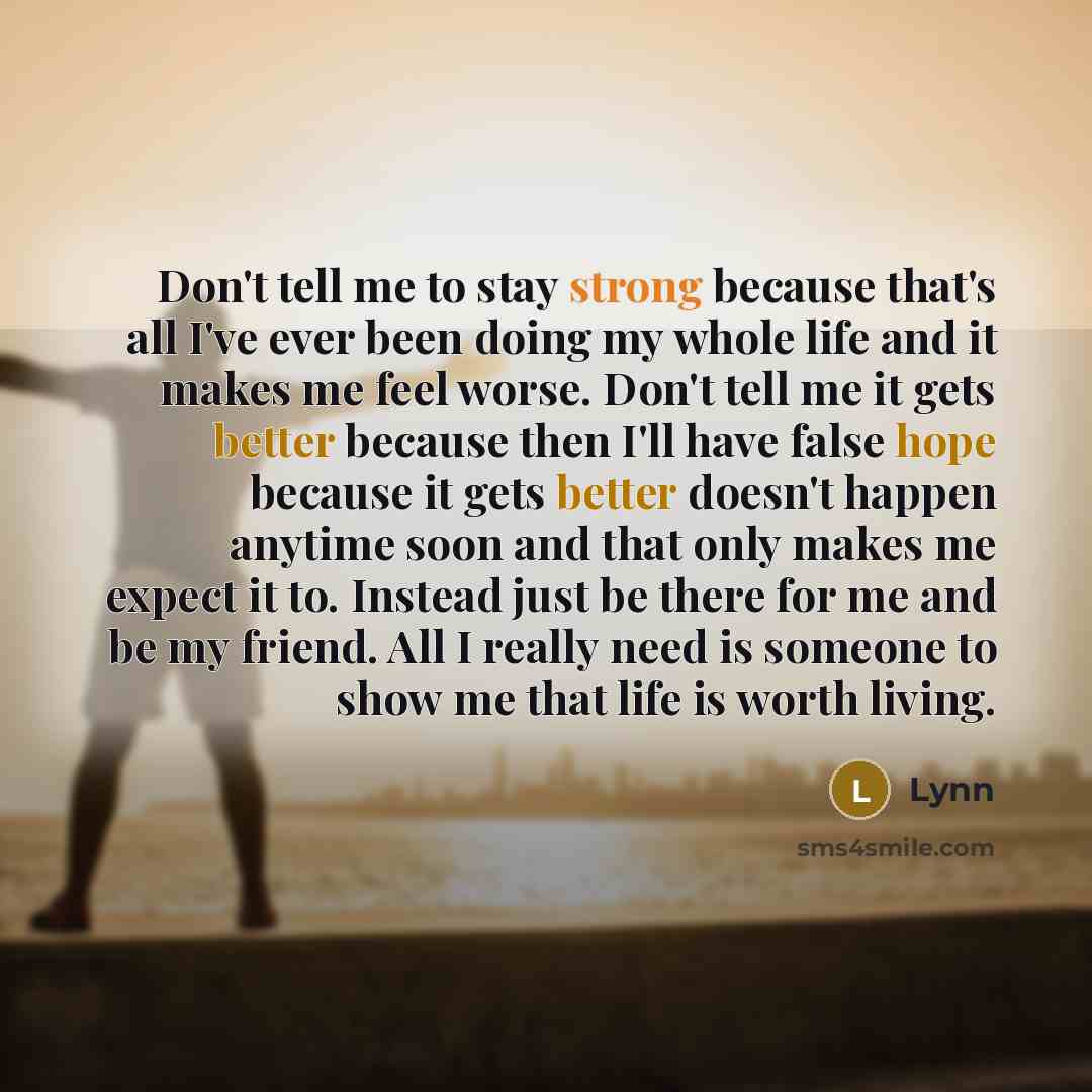 “Don't tell me to stay strong because that's all I've ever been doing my whole life and it makes me feel worse. Don't tell me it gets better because then I'll have false hope because it gets better doesn't happen anytime soon and that only makes me expect it to. Instead just be there for me and be…” quote by Lynn