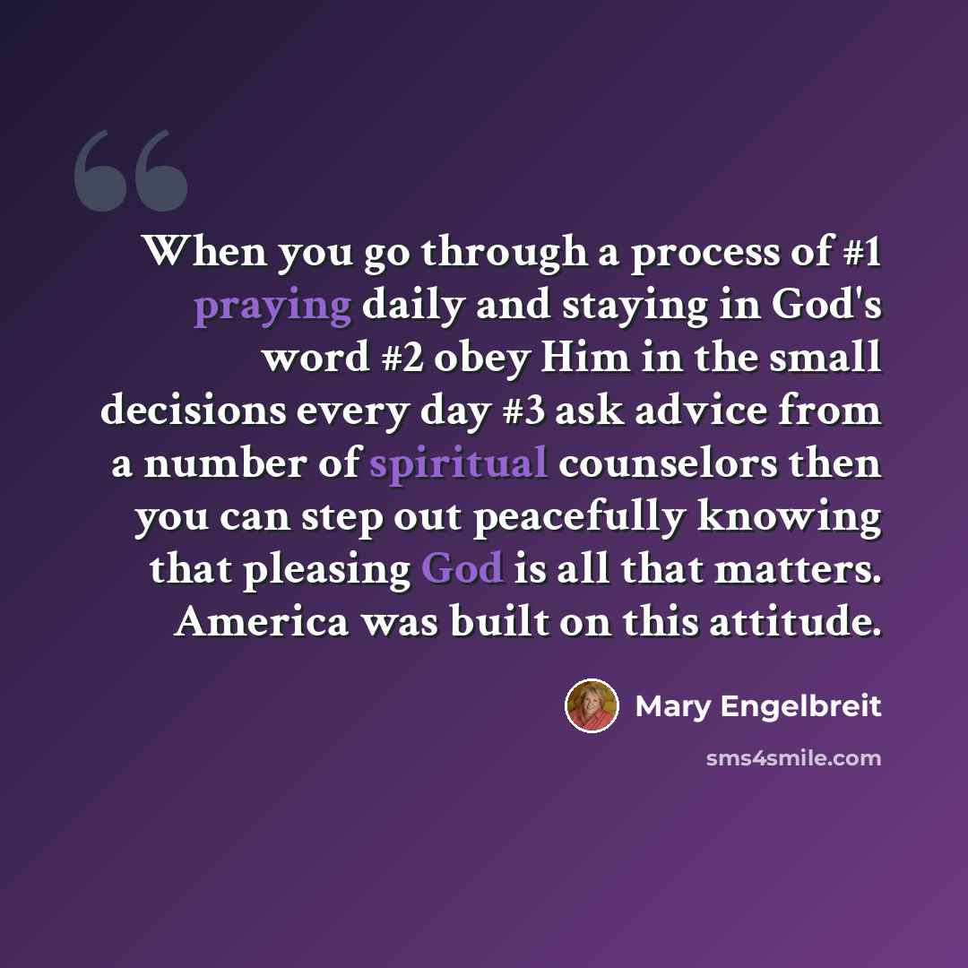 “When you go through a process of #1 praying daily and staying in God's word #2 obey Him in the small decisions every day #3 ask advice from a number of spiritual counselors then you can step out peacefully knowing that pleasing God is all that matters. America was built on this attitude.” quote by Mary Engelbreit