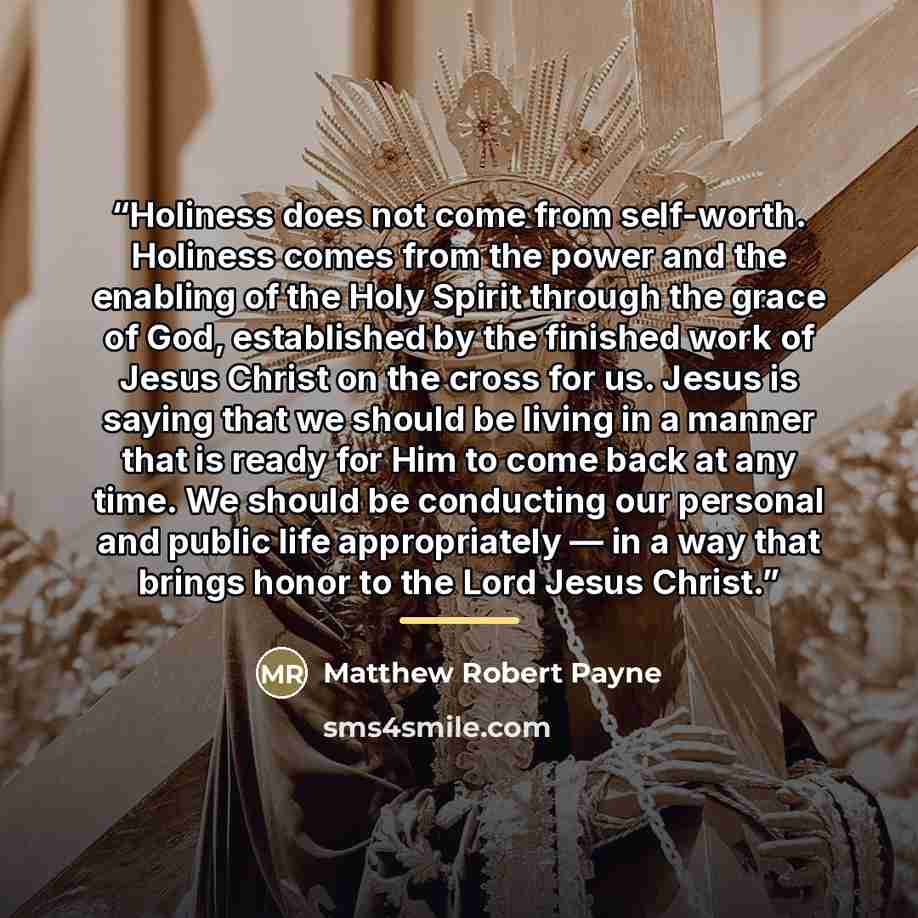 “Holiness does not come from self-worth. Holiness comes from the power and the enabling of the Holy Spirit through the grace of God, established by the finished work of Jesus Christ on the cross for us. Jesus is saying that we should be living in a manner that is ready for Him to come back at any…” quote by Matthew Robert Payne