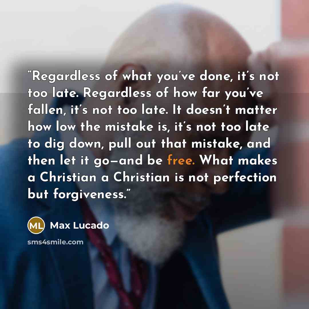 “Regardless of what you’ve done, it’s not too late. Regardless of how far you’ve fallen, it’s not too late. It doesn’t matter how low the mistake is, it’s not too late to dig down, pull out that mistake, and then let it go—and be free. What makes a Christian a Christian is not perfection but…” quote by Max Lucado