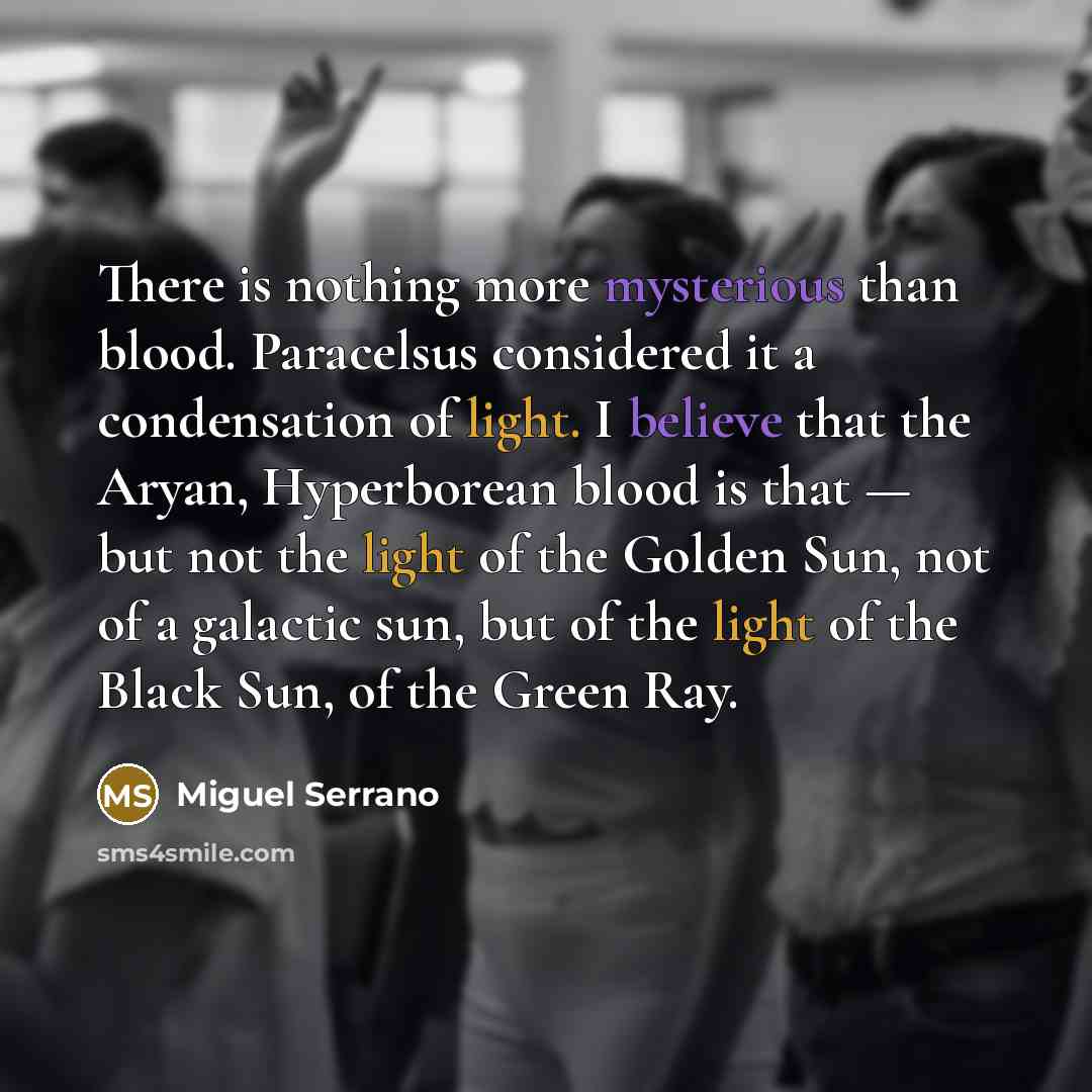 “There is nothing more mysterious than blood. Paracelsus considered it a condensation of light. I believe that the Aryan, Hyperborean blood is that — but not the light of the Golden Sun, not of a galactic sun, but of the light of the Black Sun, of the Green Ray.” quote by Miguel Serrano