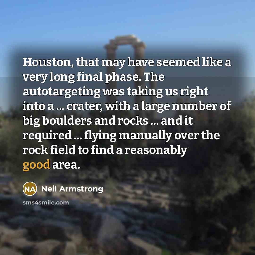 “Houston, that may have seemed like a very long final phase. The autotargeting was taking us right into a ... crater, with a large number of big boulders and rocks ... and it required ... flying manually over the rock field to find a reasonably good area.” quote by Neil Armstrong