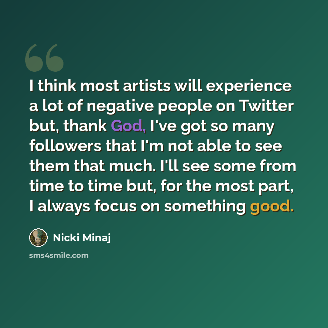 “I think most artists will experience a lot of negative people on Twitter but, thank God, I've got so many followers that I'm not able to see them that much. I'll see some from time to time but, for the most part, I always focus on something good.” quote by Nicki Minaj