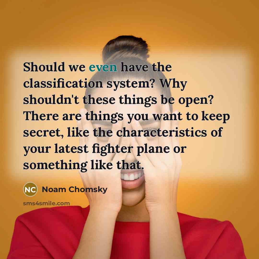 “Should we even have the classification system? Why shouldn't these things be open? There are things you want to keep secret, like the characteristics of your latest fighter plane or something like that.” quote by Noam Chomsky