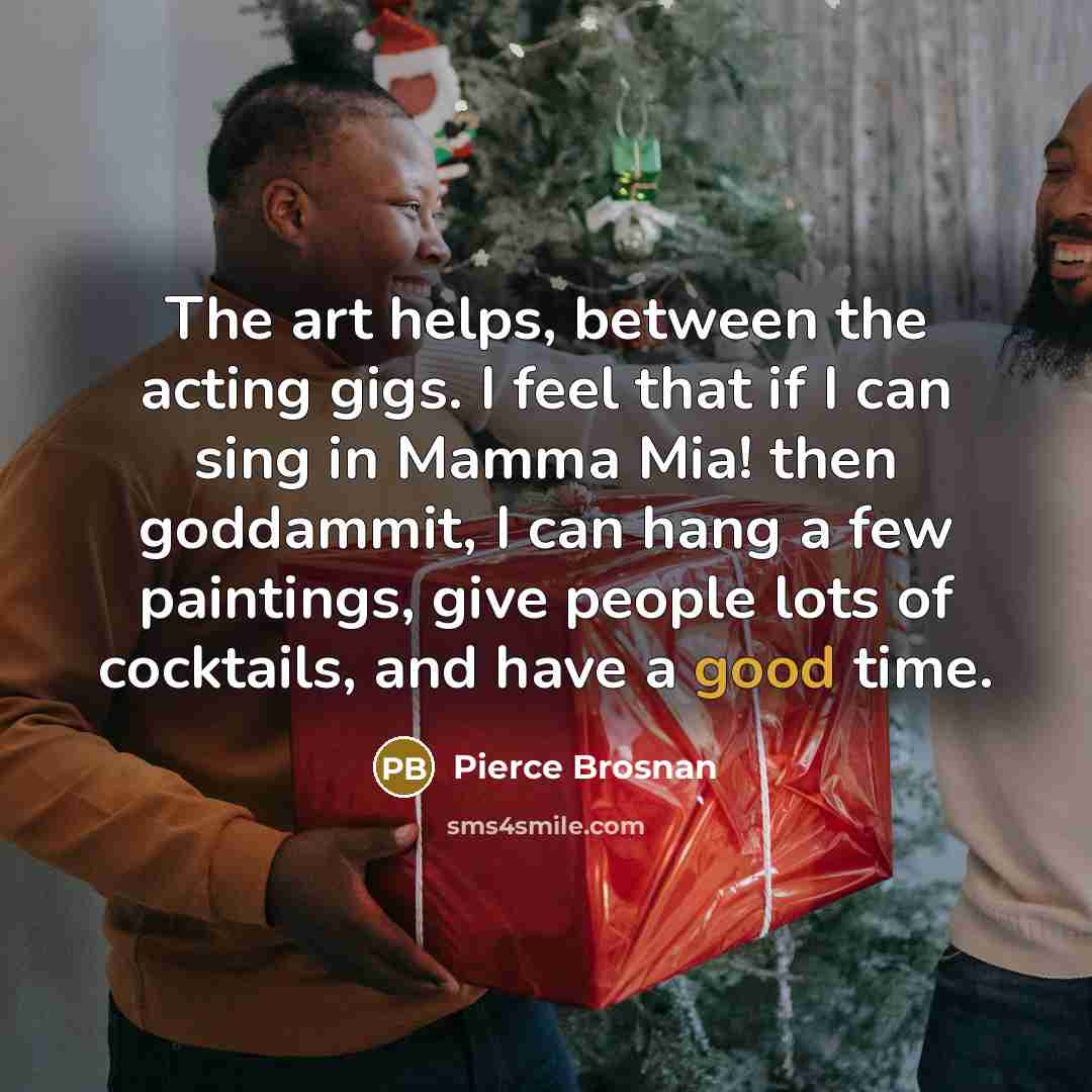 “The art helps, between the acting gigs. I feel that if I can sing in Mamma Mia! then goddammit, I can hang a few paintings, give people lots of cocktails, and have a good time.” quote by Pierce Brosnan