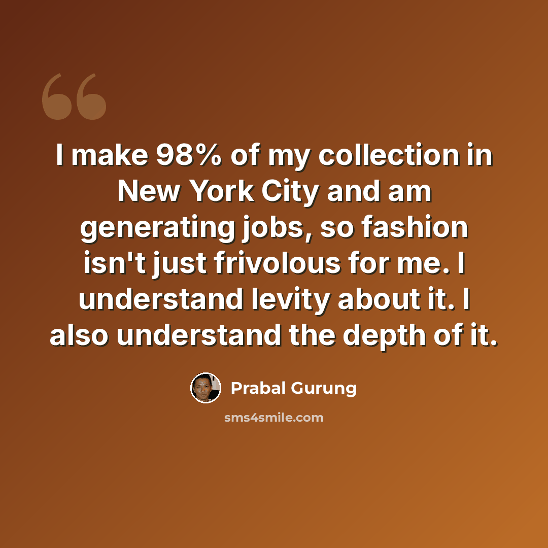 “I make 98% of my collection in New York City and am generating jobs, so fashion isn't just frivolous for me. I understand levity about it. I also understand the depth of it.” quote by Prabal Gurung