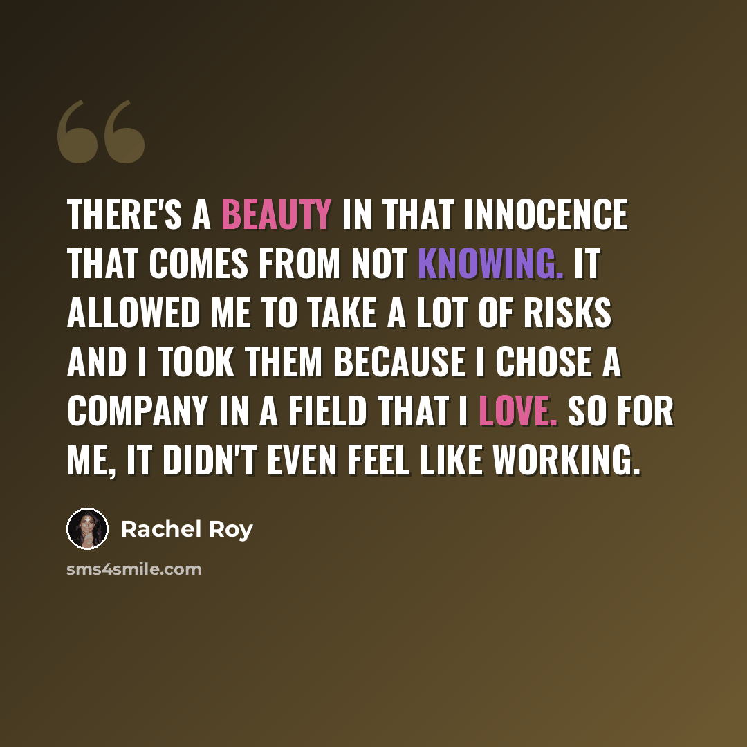 “There's a beauty in that innocence that comes from not knowing. It allowed me to take a lot of risks and I took them because I chose a company in a field that I love. So for me, it didn't even feel like working.” quote by Rachel Roy