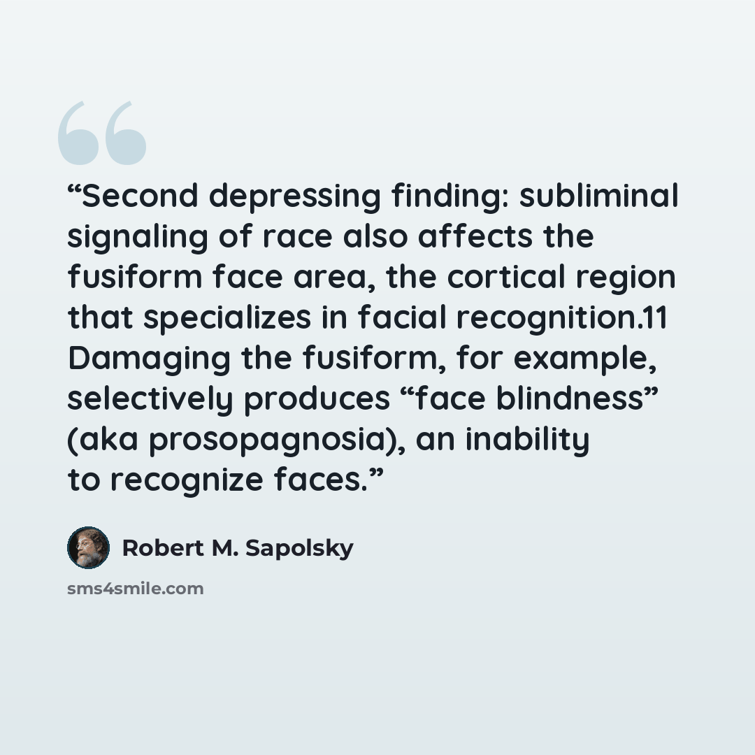 “Second depressing finding: subliminal signaling of race also affects the fusiform face area, the cortical region that specializes in facial recognition.11 Damaging the fusiform, for example, selectively produces “face blindness” (aka prosopagnosia), an inability to recognize faces.” quote by Robert M. Sapolsky