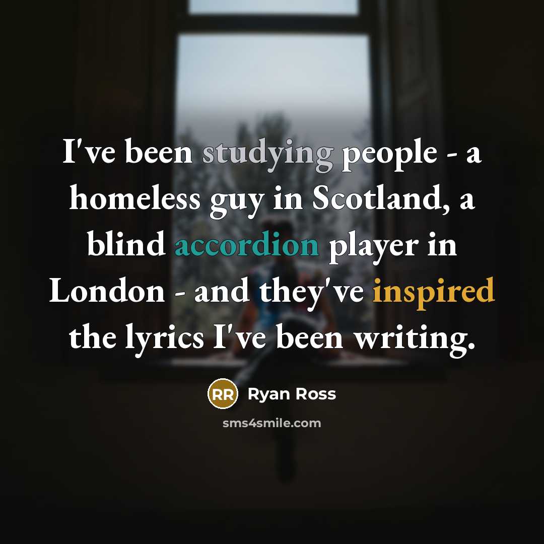 “I've been studying people - a homeless guy in Scotland, a blind accordion player in London - and they've inspired the lyrics I've been writing.” quote by Ryan Ross