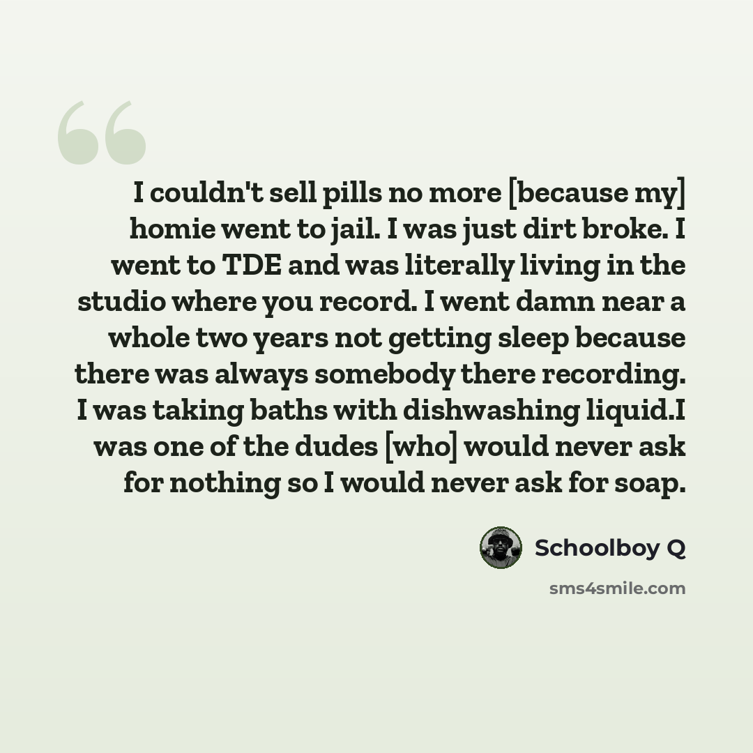 “I couldn't sell pills no more [because my] homie went to jail. I was just dirt broke. I went to TDE and was literally living in the studio where you record. I went damn near a whole two years not getting sleep because there was always somebody there recording. I was taking baths with dishwashing…” quote by Schoolboy Q