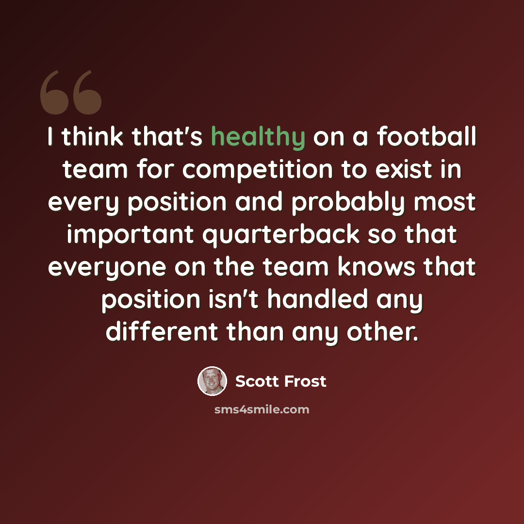 “I think that's healthy on a football team for competition to exist in every position and probably most important quarterback so that everyone on the team knows that position isn't handled any different than any other.” quote by Scott Frost