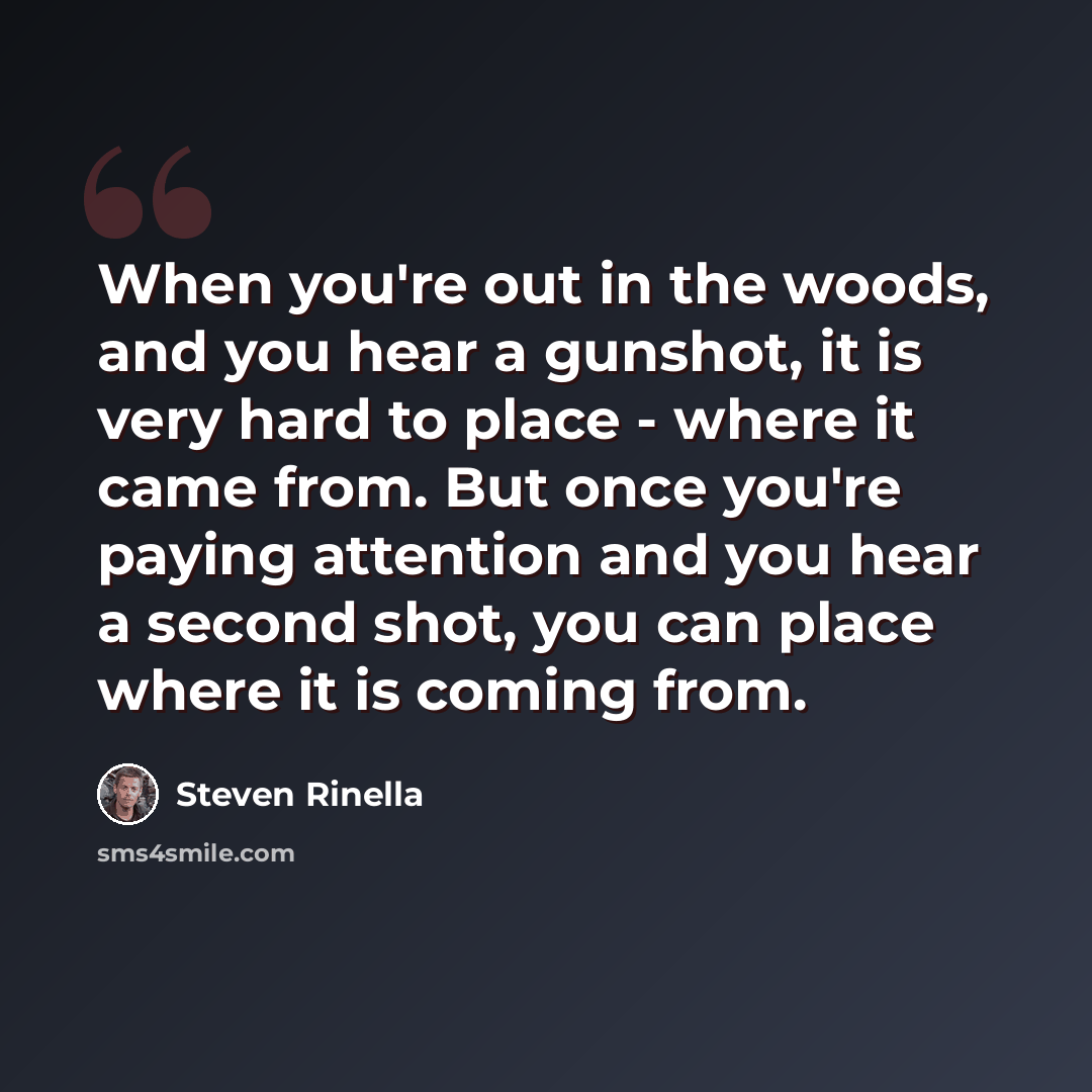 “When you're out in the woods, and you hear a gunshot, it is very hard to place - where it came from. But once you're paying attention and you hear a second shot, you can place where it is coming from.” quote by Steven Rinella