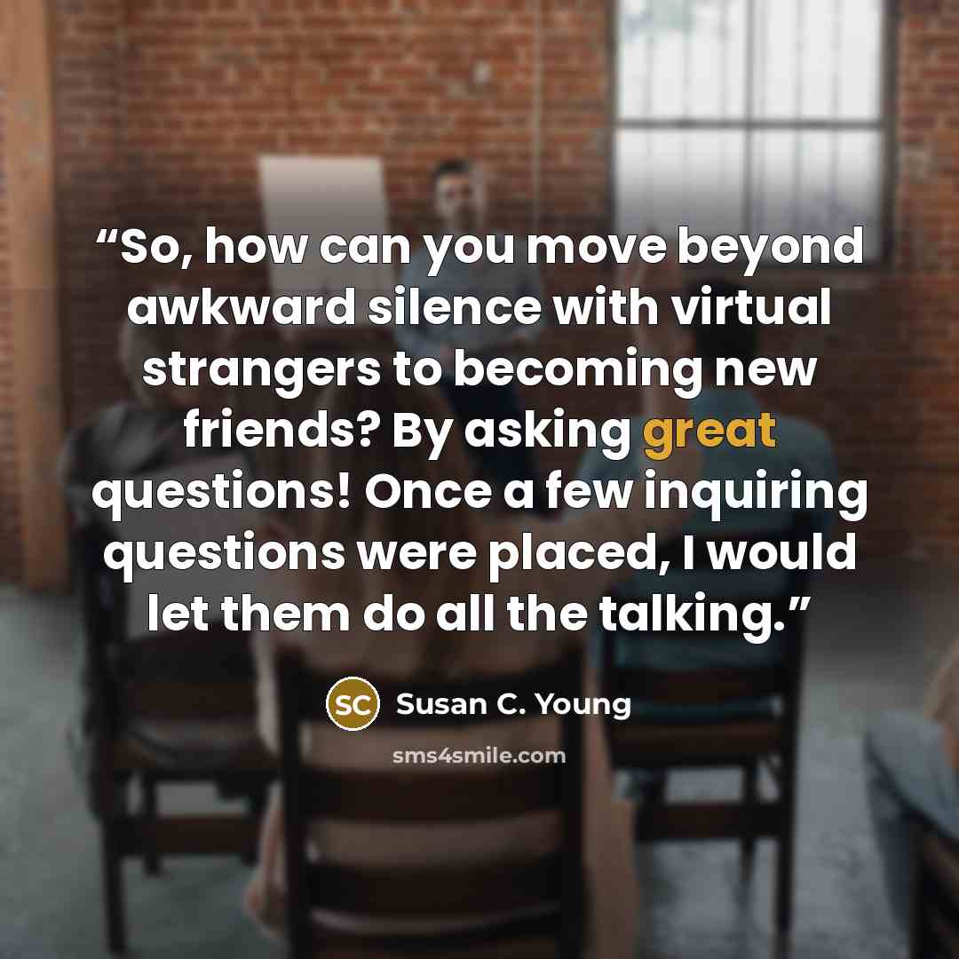 “So, how can you move beyond awkward silence with virtual strangers to becoming new friends? By asking great questions! Once a few inquiring questions were placed, I would let them do all the talking.” quote by Susan C. Young