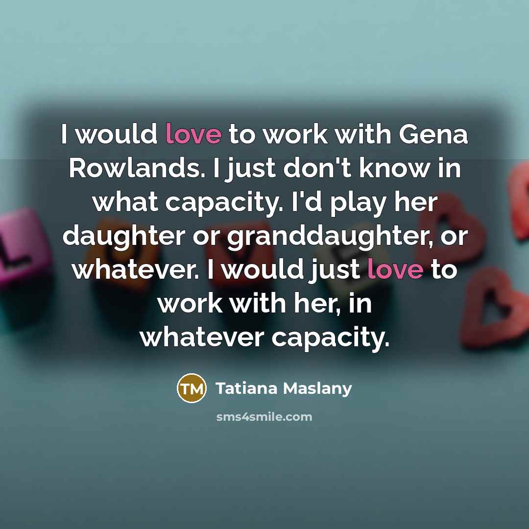 “I would love to work with Gena Rowlands. I just don't know in what capacity. I'd play her daughter or granddaughter, or whatever. I would just love to work with her, in whatever capacity.” quote by Tatiana Maslany