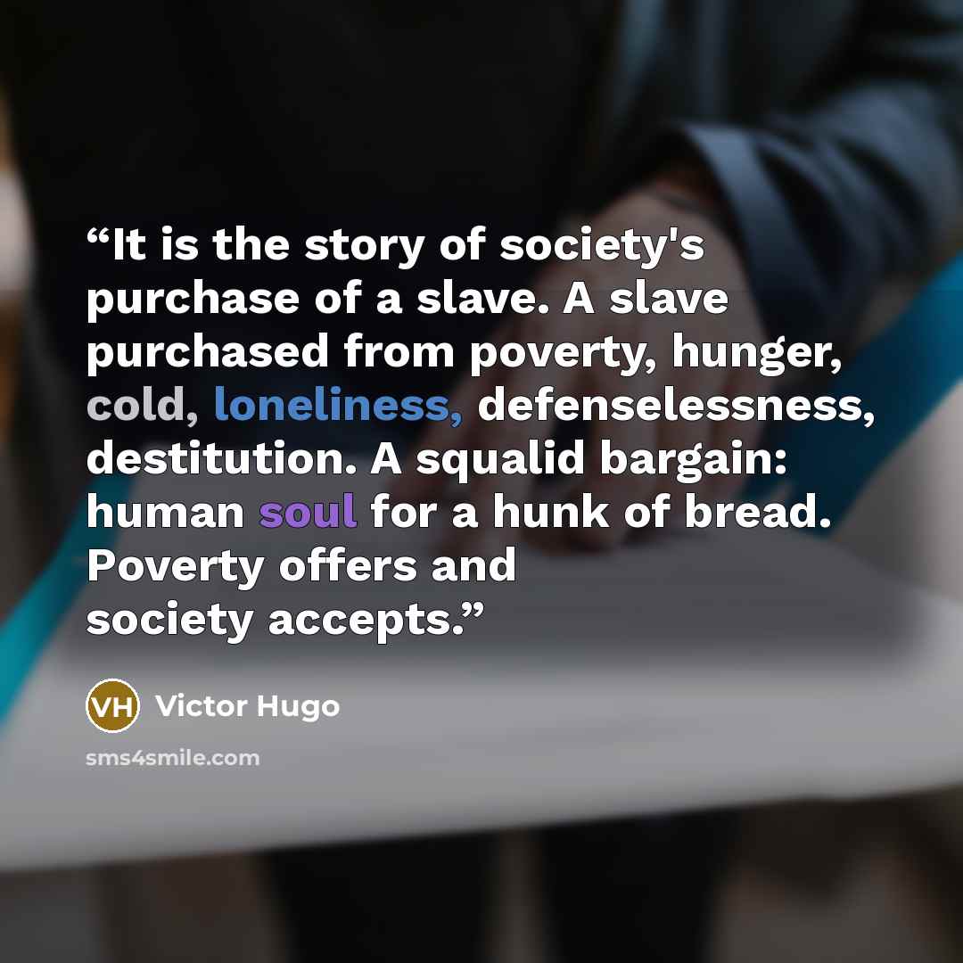 “It is the story of society's purchase of a slave. A slave purchased from poverty, hunger, cold, loneliness, defenselessness, destitution. A squalid bargain: human soul for a hunk of bread. Poverty offers and society accepts.” quote by Victor Hugo