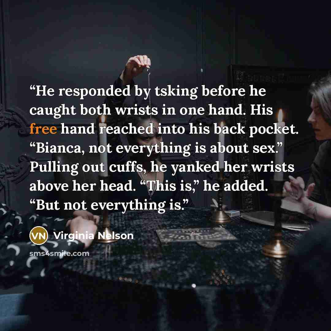 “He responded by tsking before he caught both wrists in one hand. His free hand reached into his back pocket. “Bianca, not everything is about sex.” Pulling out cuffs, he yanked her wrists above her head. “This is,” he added. “But not everything is.” quote by Virginia Nelson