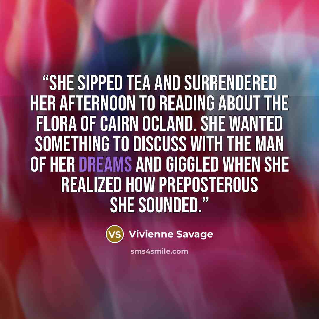 “she sipped tea and surrendered her afternoon to reading about the flora of Cairn Ocland. She wanted something to discuss with the man of her dreams and giggled when she realized how preposterous she sounded.” quote by Vivienne Savage