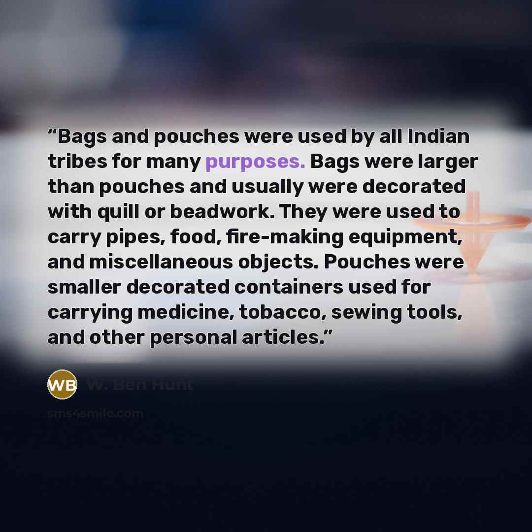 “Bags and pouches were used by all Indian tribes for many purposes. Bags were larger than pouches and usually were decorated with quill or beadwork. They were used to carry pipes, food, fire-making equipment, and miscellaneous objects. Pouches were smaller decorated containers used for carrying…” quote by W. Ben Hunt