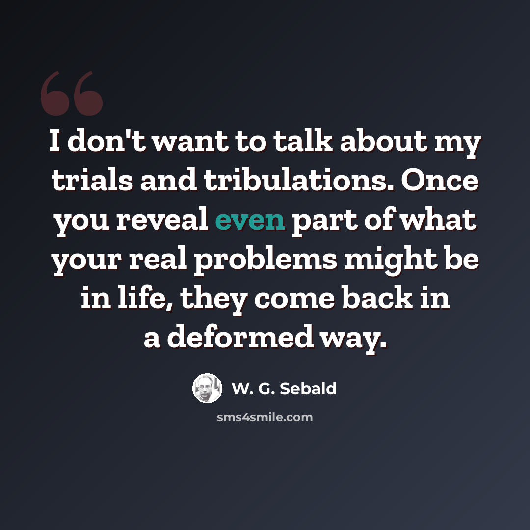 “I don't want to talk about my trials and tribulations. Once you reveal even part of what your real problems might be in life, they come back in a deformed way.” quote by W. G. Sebald