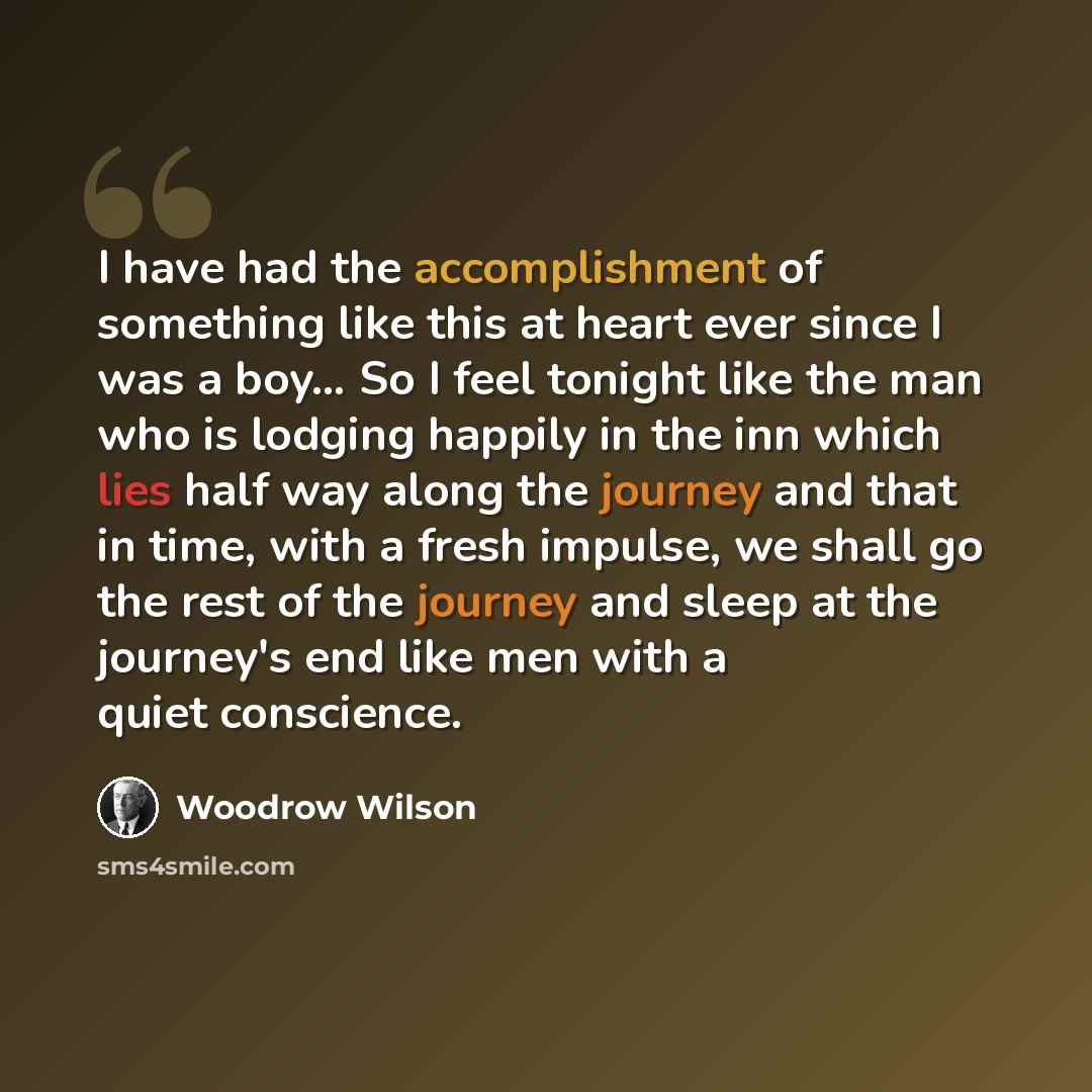 “I have had the accomplishment of something like this at heart ever since I was a boy… So I feel tonight like the man who is lodging happily in the inn which lies half way along the journey and that in time, with a fresh impulse, we shall go the rest of the journey and sleep at the journey's end…” quote by Woodrow Wilson